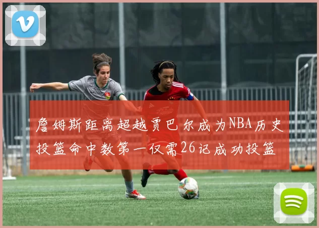 詹姆斯距离超越贾巴尔成为NBA历史投篮命中数第一仅需26记成功投篮