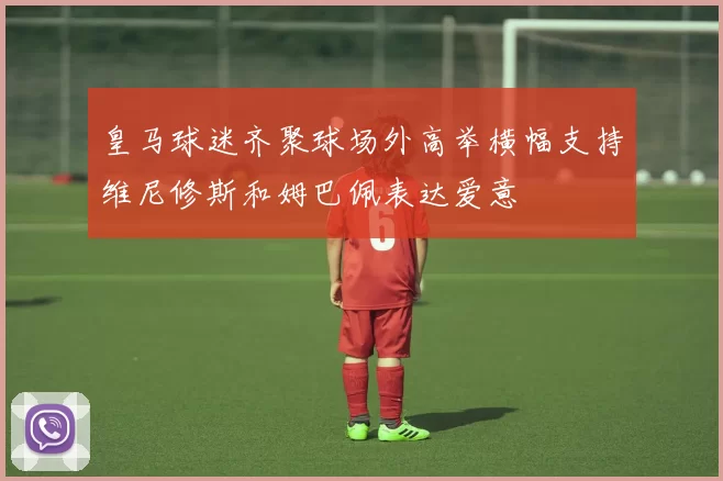 皇马球迷齐聚球场外高举横幅支持维尼修斯和姆巴佩表达爱意