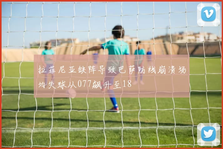 拉菲尼亚缺阵导致巴萨防线崩溃场均失球从077飙升至18