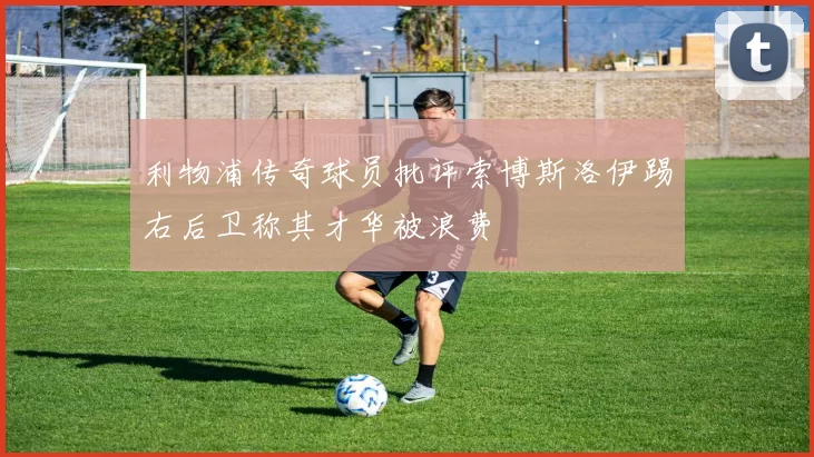 利物浦传奇球员批评索博斯洛伊踢右后卫称其才华被浪费