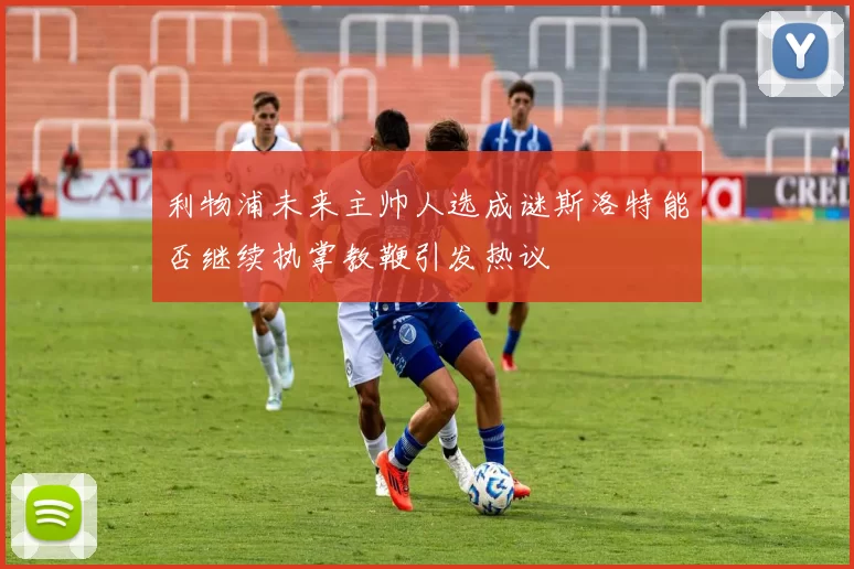 利物浦未来主帅人选成谜斯洛特能否继续执掌教鞭引发热议