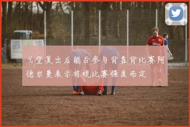 戈登复出后能否参与背靠背比赛阿德尔曼表示将视比赛强度而定