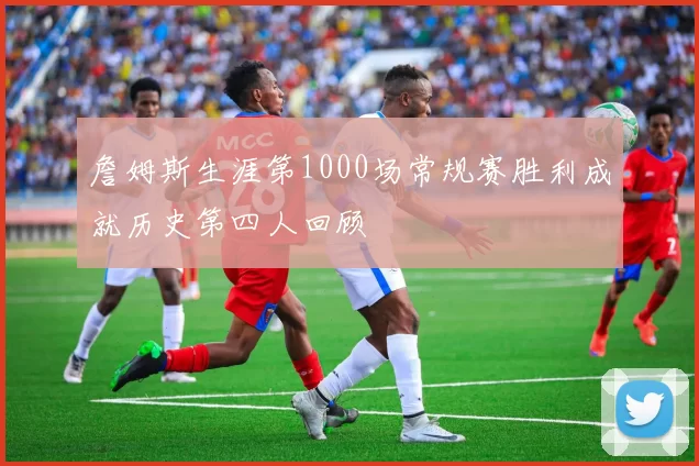 詹姆斯生涯第1000场常规赛胜利成就历史第四人回顾