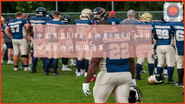 中国男篮U18赴美热身6场4月和6月回国参加洲际邀请赛
