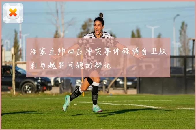 活塞主帅回应冲突事件强调自卫权利与越界问题的辩论
