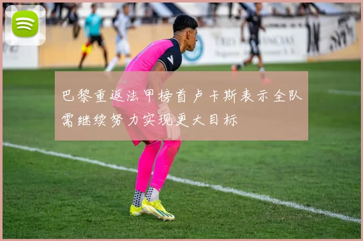 巴黎重返法甲榜首卢卡斯表示全队需继续努力实现更大目标