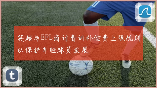 英超与EFL商讨青训补偿费上限规则以保护年轻球员发展