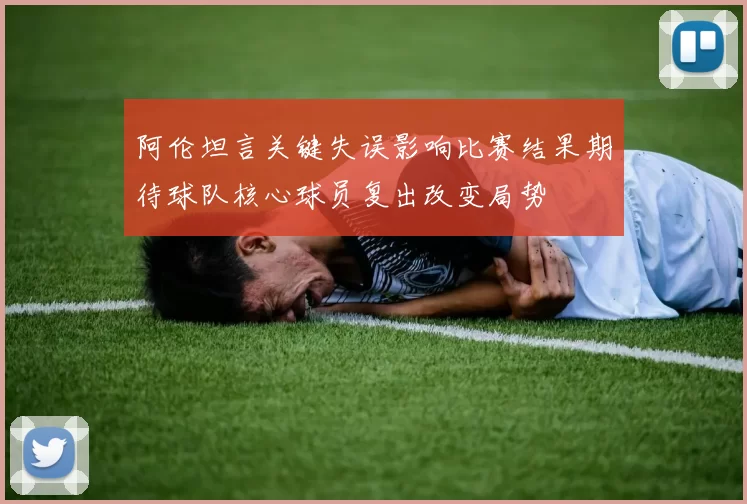 阿伦坦言关键失误影响比赛结果期待球队核心球员复出改变局势