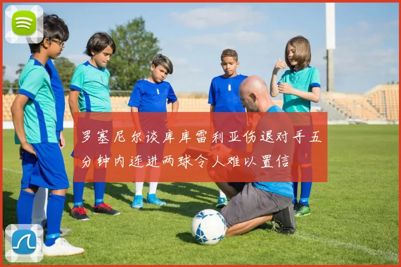罗塞尼尔谈库库雷利亚伤退对手五分钟内连进两球令人难以置信