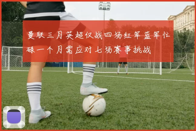 曼联三月英超仅战四场红军蓝军忙碌一个月需应对七场赛事挑战
