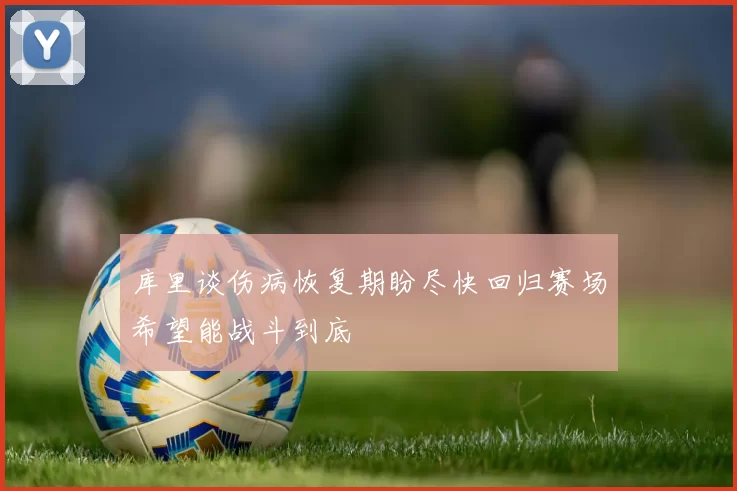 库里谈伤病恢复期盼尽快回归赛场希望能战斗到底
