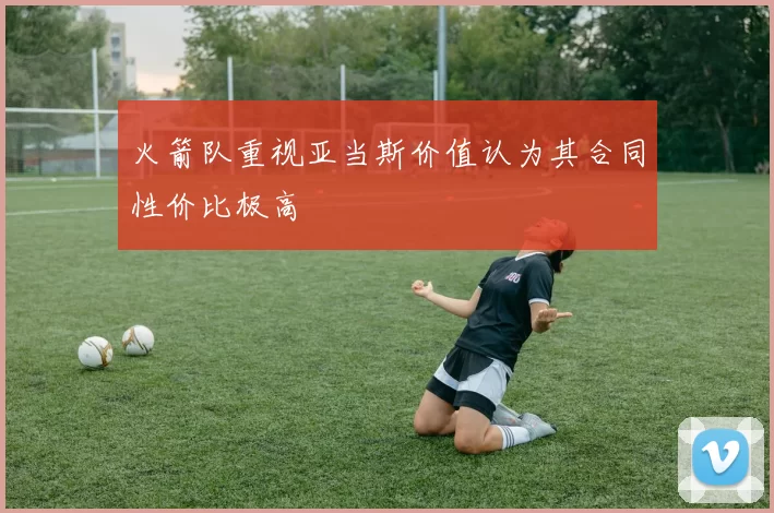 火箭队重视亚当斯价值认为其合同性价比极高