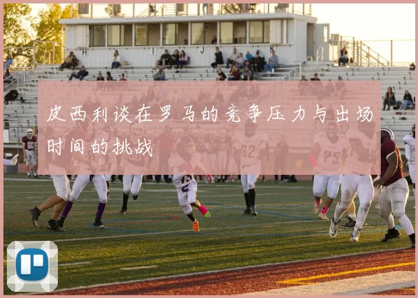 皮西利谈在罗马的竞争压力与出场时间的挑战