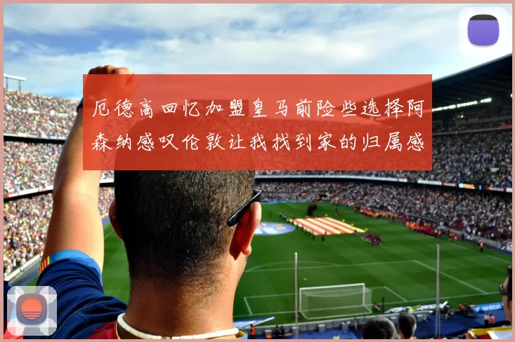 厄德高回忆加盟皇马前险些选择阿森纳感叹伦敦让我找到家的归属感