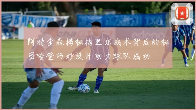 阿特金森揭秘梅里尔战术背后的秘密哈登巧妙设计助力球队成功