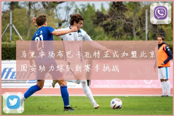 马里中场布巴卡孔特正式加盟北京国安助力球队新赛季挑战