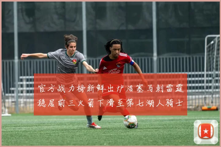 官方战力榜新鲜出炉活塞马刺雷霆稳居前三火箭下滑至第七湖人骑士表现不佳