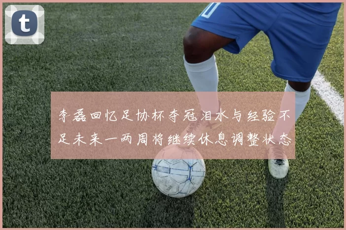 李磊回忆足协杯夺冠泪水与经验不足未来一两周将继续休息调整状态