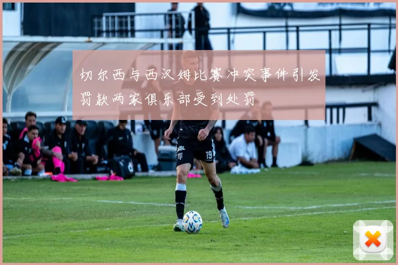 切尔西与西汉姆比赛冲突事件引发罚款两家俱乐部受到处罚